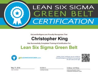Christopher King
GoLeanSixSigma.com Proudly Recognizes That
Date Completed
Has Successfully Completed Training & Certification For
Lean Six Sigma Green Belt
May 17, 2016
Validity of this Certificate may be verified at
GoLeanSixSigma.com/Verify or by scanning
the QR code to the right.
Certificate Number
8239813
Continuing Education Unit(s) /
Professional Development Unit(s)
3 CEUs / 24 PDUs
 