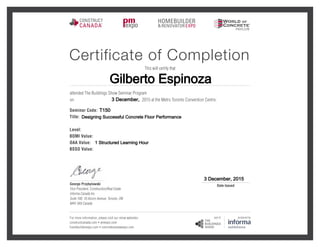 Gilberto Espinoza
3 December,
T150
Designing Successful Concrete Floor Performance
1 Structured Learning Hour
3 December, 2015
Certificate of Completion
This will certify that
attended The Buildings Show Seminar Program
2015 at the Metro Toronto Convention Centre.on
Seminar Code:
Title:
Level:
BOMI Value:
OAA Value:
BSSO Value:
For more information, please visit our show websites:
constructcanada.com  pmexpo.com
homebuilderexpo.com  concretecanadaexpo.com
George Przybylowski
Vice President, Construction/Real Estate
Informa Canada Inc.
Suite 100, 10 Alcorn Avenue, Toronto, ON
M4V 3A9 Canada
Date Issued
 