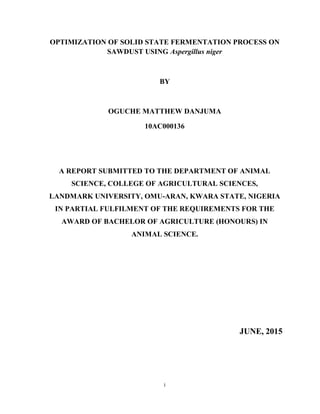 i
OPTIMIZATION OF SOLID STATE FERMENTATION PROCESS ON
SAWDUST USING Aspergillus niger
BY
OGUCHE MATTHEW DANJUMA
10AC000136
A REPORT SUBMITTED TO THE DEPARTMENT OF ANIMAL
SCIENCE, COLLEGE OF AGRICULTURAL SCIENCES,
LANDMARK UNIVERSITY, OMU-ARAN, KWARA STATE, NIGERIA
IN PARTIAL FULFILMENT OF THE REQUIREMENTS FOR THE
AWARD OF BACHELOR OF AGRICULTURE (HONOURS) IN
ANIMAL SCIENCE.
JUNE, 2015
 