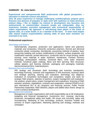 SUMMARY Dr. Juha Sarlin
Experienced and entrepreneurial R&D professional with global perspective –
education in materials science and physics.
Over 20 years experience to manage challenging multidisciplinary projects gives
firmness and absence of prejudice in daily work with readiness to make decisions
without delay. I like to higlight my interest to development new business and
achievements to commercialize research results are indisputable. Also my
experience includes succesful management with economical responsibility of
expert organizations. My approach is self-steering team player in the frame of
agreed rules, as a team leader or as a member of the team. In team work targets
with shared explicit responsibilities utilizing skills of each team members are
essential in my work.
Professional experience:
Technology and Science
Nanomaterials, properties, production and applications; hybrid and polymeric
materials and composites, inherently conductive polymers, thermal and electrical
conductive plastic composites, biomaterials, processing methods of plastics, laser
processing (welding and surface modifications) of plastics; surface properties and
modification methods; printed electronics, conductive inks for ink-jet printing, tactile
sensing; novel materials in water treatment, membranes, Forward Osmosis
technology, photocatalytic methods, functional filters, mine water treatment
methods; functional paper coatings, fibres and fibre spinning, fibre structures;
cellular plastics and foaming methods; packaging and packaging materials;
electromechanical films; material physics.
Business from new technology
IPR strategy and processes (both technology and business standpoints),
technology licensing, contracts and negotiations in IPR processes; business plans
and strategic planning, steering and evaluation; technology due diligence,
evaluation of competitive technologies and competitors; targets and tasks for
strategic R&D projects, selection of partners, project management and evaluation,
risk analysis, project plans, project management and evaluations; financing of R&D
activities, practices, negotiations, contracts and cooperation, national (TEKES et al.)
and international (EU et al.) programs and financing sources; Public Private
Partnership cooperation, R&D networks, players and added value chains; design as
a tool in product development.
Management and marketing
Management of expert organizations with profit responsibility (up to 90 employees),
budgeting and financial management, investments (incl. Leasing), day-to-day
processes, occupational safety and health, HR issues and recruiting, salary and
recompensing. Marketing of new technology, products, business models and
services of expert organization. Marketing planning and strategy, methods and
campaigns.
 