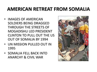 AMERICAN RETREAT FROM SOMALIA
• IMAGES OF AMERICAN
SOLDIERS BEING DRAGGED
THROUGH THE STREETS OF
MOGADISHU LED PRESIDENT
CLINTON TO PULL OUT THE US
OUT OF SOMALIA BY 1994
• UN MISSION PULLED OUT IN
1995
• SOMALIA FELL BACK INTO
ANARCHY & CIVIL WAR
 