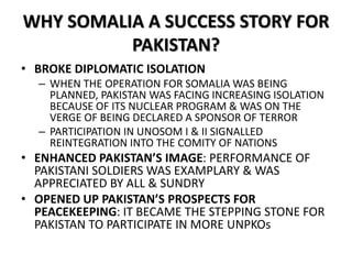 WHY SOMALIA A SUCCESS STORY FOR
PAKISTAN?
• BROKE DIPLOMATIC ISOLATION
– WHEN THE OPERATION FOR SOMALIA WAS BEING
PLANNED, PAKISTAN WAS FACING INCREASING ISOLATION
BECAUSE OF ITS NUCLEAR PROGRAM & WAS ON THE
VERGE OF BEING DECLARED A SPONSOR OF TERROR
– PARTICIPATION IN UNOSOM I & II SIGNALLED
REINTEGRATION INTO THE COMITY OF NATIONS
• ENHANCED PAKISTAN’S IMAGE: PERFORMANCE OF
PAKISTANI SOLDIERS WAS EXAMPLARY & WAS
APPRECIATED BY ALL & SUNDRY
• OPENED UP PAKISTAN’S PROSPECTS FOR
PEACEKEEPING: IT BECAME THE STEPPING STONE FOR
PAKISTAN TO PARTICIPATE IN MORE UNPKOs
 