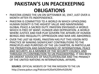 PAKISTAN’S UN PEACEKEEPING
OBLIGATIONS
• PAKISTAN JOINED THE UN ON SEPTEMBER 30, 1947, JUST OVER A
MONTH AFTER ITS INDEPENDENCE.
• PAKISTAN IS COMMITTED TO A WORLD IN WHICH UPHOLDING
HUMAN DIGNITY IS THE HIGHEST VALUE AND MAINTAINING
GLOBAL PEACE A SACRED DUTY. PAKISTAN ENVISAGES A WORLD
WHICH IS FREE OF WANT, HUNGER AND DEPRIVATION. A WORLD
WHERE JUSTICE AND FAIR PLAY GOVERN THE AFFAIRS OF HUMAN
BEINGS AND INEQUALITY, OPPRESSION AND WAR ARE ABHORRED.
• OVER THE LAST 66 YEARS, PAKISTAN HAS PUT THIS VISION INTO
PRACTICE BY MAKING SIGNIFICANT CONTRIBUTIONS TO THE
PRINCIPLES AND PURPOSES OF THE UN CHARTER, IN PARTICULAR
THE PROMOTION AND MAINTENANCE OF INTERNATIONAL PEACE
AND SECURITY, AS A MEMBER OF THE SECURITY COUNCIL AND
THROUGH ITS CONTRIBUTION TO UN PEACEKEEPING. IT HAS BEEN
AN ARDENT ADVOCATE OF MULTILATERALISM AND THE PRIMACY
OF THE UNITED NATIONS IN INTERNATIONAL AFFAIRS.
SOURCE: OFFICIAL WEBSITE OF THE PAK MISSION TO THE UN
http://www.pakun.org/Pakistan%20at%20the%20UN/
 