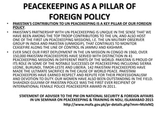PEACEKEEPING AS A PILLAR OF
FOREIGN POLICY
• PAKISTAN'S CONTRIBUTION TO UN PEACEKEEPING IS A KEY PILLAR OF OUR FOREIGN
POLICY.
• PAKISTAN'S PARTNERSHIP WITH UN PEACEKEEPING IS UNIQUE IN THE SENSE THAT WE
HAVE BEEN AMONG THE TOP TROOP CONTRIBUTORS TO THE UN, AND ALSO HOST
ONE OF THE FIRST UN PEACEKEEPING MISSIONS, I.E. THE UN MILITARY OBSERVER
GROUP IN INDIA AND PAKISTAN (UNMOGIP), THAT CONTINUES TO MONITOR
CEASEFIRE ALONG THE LINE OF CONTROL IN JAMMU AND KASHMIR.
• EVER SINCE OUR FIRST DEPLOYMENT IN THE UN MISSION IN CONGO IN 1960, OVER
150,000 PAKISTANI PEACEKEEPERS HAVE SERVED WITH DISTINCTION IN 41
PEACEKEEPING MISSIONS IN DIFFERENT PARTS OF THE WORLD. PAKISTAN IS PROUD OF
ITS ROLE IN SOME OF THE NOTABLE SUCCESSES OF PEACEKEEPING INCLUDING SIERRA
LEONE, BURUNDI, TIMOR-LESTE AND LIBERIA. 142 PAKISTANI PEACEKEEPERS HAVE
MADE THE ULTIMATE SACRIFICE IN THE CAUSE OF WORLD PEACE. PAKISTANI
PEACEKEEPERS HAVE EARNED RESPECT AND REPUTE FOR THEIR PROFESSIONALISM
AND DEVOTION TO DUTY. OUR WOMEN HAVE ALSO BEEN OUTSTANDING IN THE FIELD.
SHAHZADI GULFAM OF PAKISTAN POLICE WAS THE FIRST EVER RECIPIENT OF
INTERNATIONAL FEMALE POLICE PEACEKEEPER AWARD IN 2011.
STATEMENT OF ADVISER TO THE PM ON NATIONAL SECURITY & FOREIGN AFFAIRS
IN UN SEMINAR ON PEACEKEEPING & TRAINING IN NDU, ISLAMABAD 2015
http://www.mofa.gov.pk/pr-details.php?mm=MzIxNQ
 