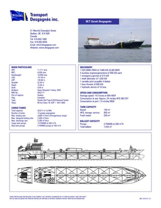 MAIN PARTICULARS
GRT: 11,711 tons
NRT: 6,026 tons
Deadweight: 18,000 tons
LOA: 147.50 m
LBP: 140.60 m
Breadth: 22.40 m
Depth: 12.60 m
Draft: 9.49 m
Builders: Gisan Shipyard, Turkey, 2007
IMO No.: 9352171
Port of registry: Quebec
Flag: Canadian
Type: Double Hull Type II Oil/Chemical Tanker
Class: BV Ice Class 1A, ESP + AUT UMS
CARGO TANKS
Total capacity: 20,617 m3
at 98%
Number of tanks: 14 grades segregated
Max. loading rate: 3,600 m3
/hour (homogeneous cargo)
Max. designed loading rate: 2,400 m3
/hour
Max. discharge rate: 2,280 m3
/hour
Cargo tank pumps: 14 FRAMO at 380 m3
/h
Slop tank pumps: 2 FRAMO pumps at 100 m3
/h
MACHINERY
1 CAT-MAK-7M43 of 7,000 kW (9,385 BHP)
4 auxiliary engines/generators of 590 kW each
1 emergency gen/set of 215 kW
1 shaft alternator of 1,250 kW
1 variable pitch propeller 4 blades
1 bow thruster of 800 kW
1 hydraulic derrick of 10 tons
SPEED AND CONSUMPTION
Average speed: 14.5 knots at 90% MCR
Consumption at sea: Approx. 24 mt/day HFO 380 CST
Consumption at port: 1.0 mt/day MGO
TANK CAPACITY
Diesel: 150 m³
HFO, storage, service: 850 m³
Fresh water: 250 m³
BALLAST CAPACITY
Pumps: 2 FRAMO at 500 m3
/h
Total ballast: 7,434 m3
THESE PARTICULARS ARE BELIEVED TO BE CORRECT, BUT WITHOUT GUARANTEE AS TO THEIR ACCURACY, AND THEY MUST
NOT BE USED AS BASIS FOR CHARTER PARTIES OR CONTRACTS WITHOUT OWNER’S EXPLICIT WRITTEN AUTHORIZATION. (REV. 2010-01-13)
21 Marché-Champlain Street
Québec, QC G1K 8Z8
Canada
Tel: 418.692.1000
Fax: 418.692.6044
Email: info@desgagnes.com
Website: www.desgagnes.com
M/T Sarah Desgagnés
 