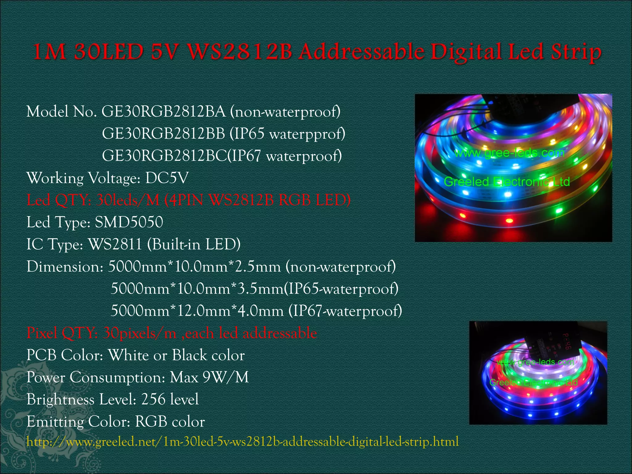 Model No. GE30RGB2812BA (non-waterproof) 
GE30RGB2812BB (IP65 waterpprof) 
GE30RGB2812BC(IP67 waterproof) 
Working Voltage: DC5V 
Led QTY: 30leds/M (4PIN WS2812B RGB LED) 
Led Type: SMD5050 
IC Type: WS2811 (Built-in LED) 
Dimension: 5000mm*10.0mm*2.5mm (non-waterproof) 
5000mm*10.0mm*3.5mm(IP65-waterproof) 
5000mm*12.0mm*4.0mm (IP67-waterproof) 
Pixel QTY: 30pixels/m ,each led addressable 
PCB Color: White or Black color 
Power Consumption: Max 9W/M 
Brightness Level: 256 level 
Emitting Color: RGB color 
http://www.greeled.net/1m-30led-5v-ws2812b-addressable-digital-led-strip.html 
 