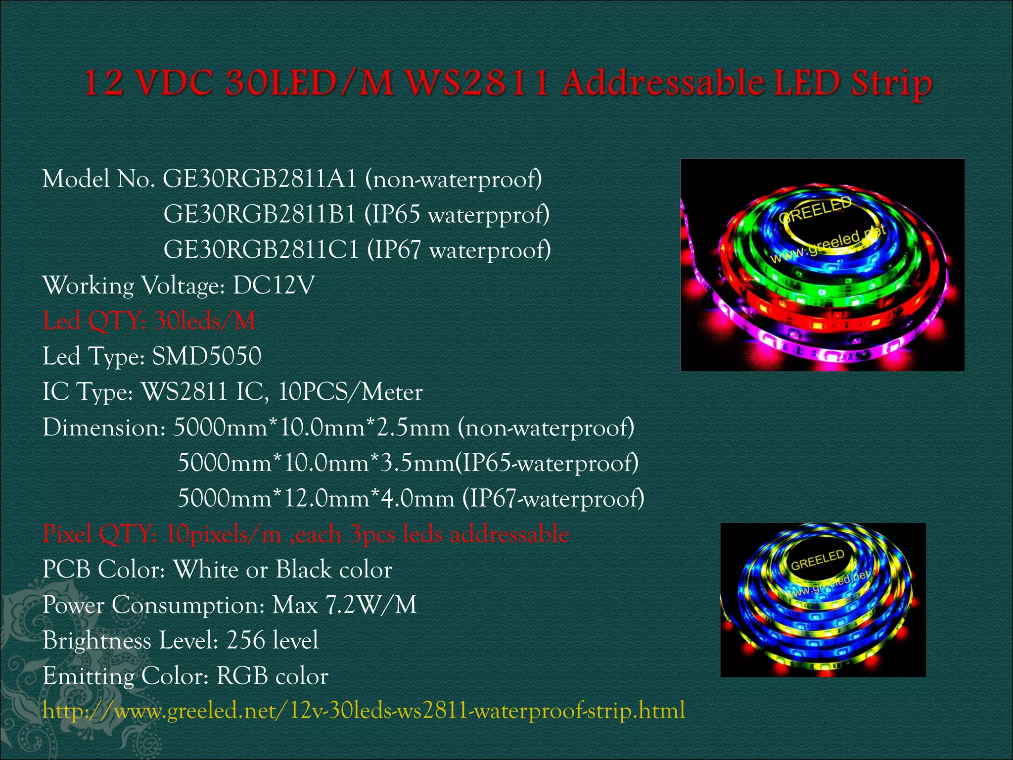 Model No. GE30RGB2811A1 (non-waterproof) 
GE30RGB2811B1 (IP65 waterpprof) 
GE30RGB2811C1 (IP67 waterproof) 
Working Voltage: DC12V 
Led QTY: 30leds/M 
Led Type: SMD5050 
IC Type: WS2811 IC, 10PCS/Meter 
Dimension: 5000mm*10.0mm*2.5mm (non-waterproof) 
5000mm*10.0mm*3.5mm(IP65-waterproof) 
5000mm*12.0mm*4.0mm (IP67-waterproof) 
Pixel QTY: 10pixels/m ,each 3pcs leds addressable 
PCB Color: White or Black color 
Power Consumption: Max 7.2W/M 
Brightness Level: 256 level 
Emitting Color: RGB color 
http://www.greeled.net/12v-30leds-ws2811-waterproof-strip.html 
 