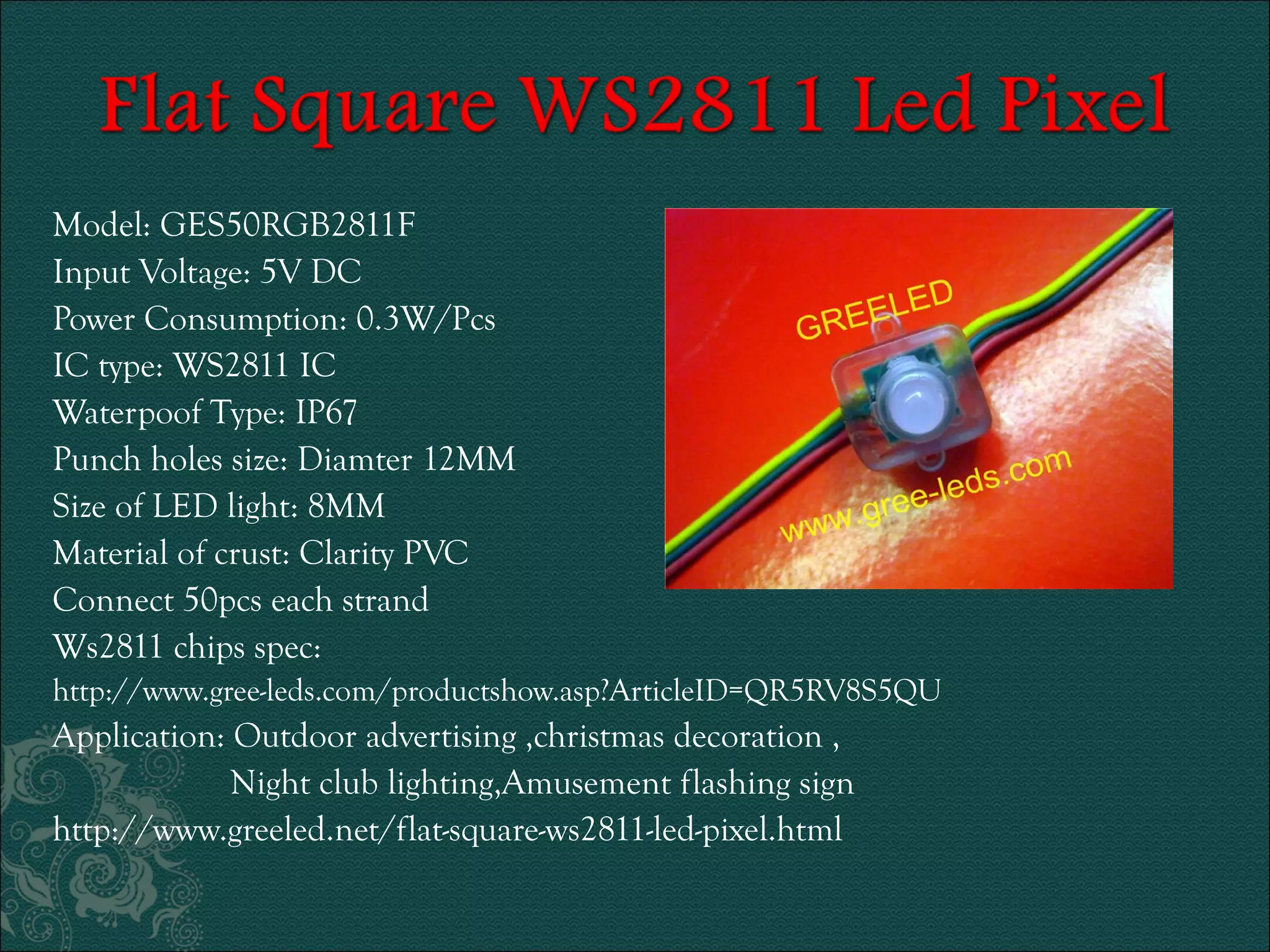 Model: GES50RGB2811F 
Input Voltage: 5V DC 
Power Consumption: 0.3W/Pcs 
IC type: WS2811 IC 
Waterpoof Type: IP67 
Punch holes size: Diamter 12MM 
Size of LED light: 8MM 
Material of crust: Clarity PVC 
Connect 50pcs each strand 
Ws2811 chips spec: 
http://www.gree-leds.com/productshow.asp?ArticleID=QR5RV8S5QU 
Application: Outdoor advertising ,christmas decoration , 
Night club lighting,Amusement flashing sign 
http://www.greeled.net/flat-square-ws2811-led-pixel.html 
 
