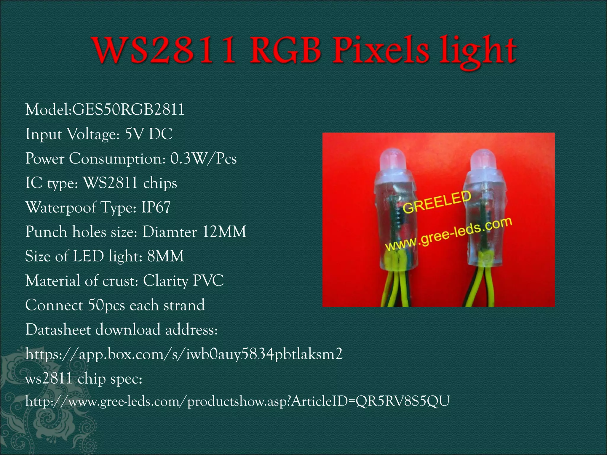 Model:GES50RGB2811 
Input Voltage: 5V DC 
Power Consumption: 0.3W/Pcs 
IC type: WS2811 chips 
Waterpoof Type: IP67 
Punch holes size: Diamter 12MM 
Size of LED light: 8MM 
Material of crust: Clarity PVC 
Connect 50pcs each strand 
Datasheet download address: 
https://app.box.com/s/iwb0auy5834pbtlaksm2 
ws2811 chip spec: 
http://www.gree-leds.com/productshow.asp?ArticleID=QR5RV8S5QU 
 