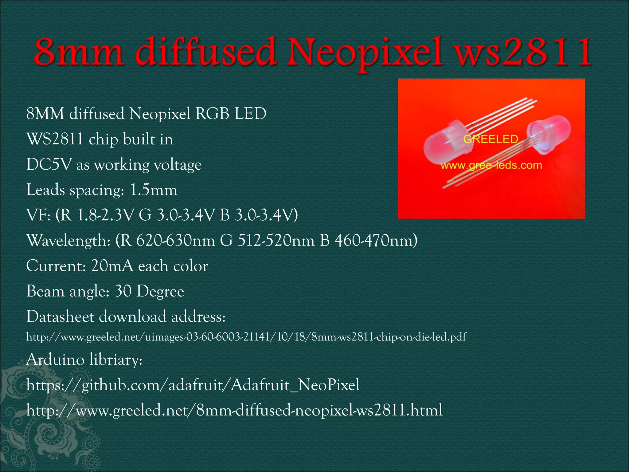 8MM diffused Neopixel RGB LED 
WS2811 chip built in 
DC5V as working voltage 
Leads spacing: 1.5mm 
VF: (R 1.8-2.3V G 3.0-3.4V B 3.0-3.4V) 
Wavelength: (R 620-630nm G 512-520nm B 460-470nm) 
Current: 20mA each color 
Beam angle: 30 Degree 
Datasheet download address: 
http://www.greeled.net/uimages-03-60-6003-21141/10/18/8mm-ws2811-chip-on-die-led.pdf 
Arduino libriary: 
https://github.com/adafruit/Adafruit_NeoPixel 
http://www.greeled.net/8mm-diffused-neopixel-ws2811.html 
