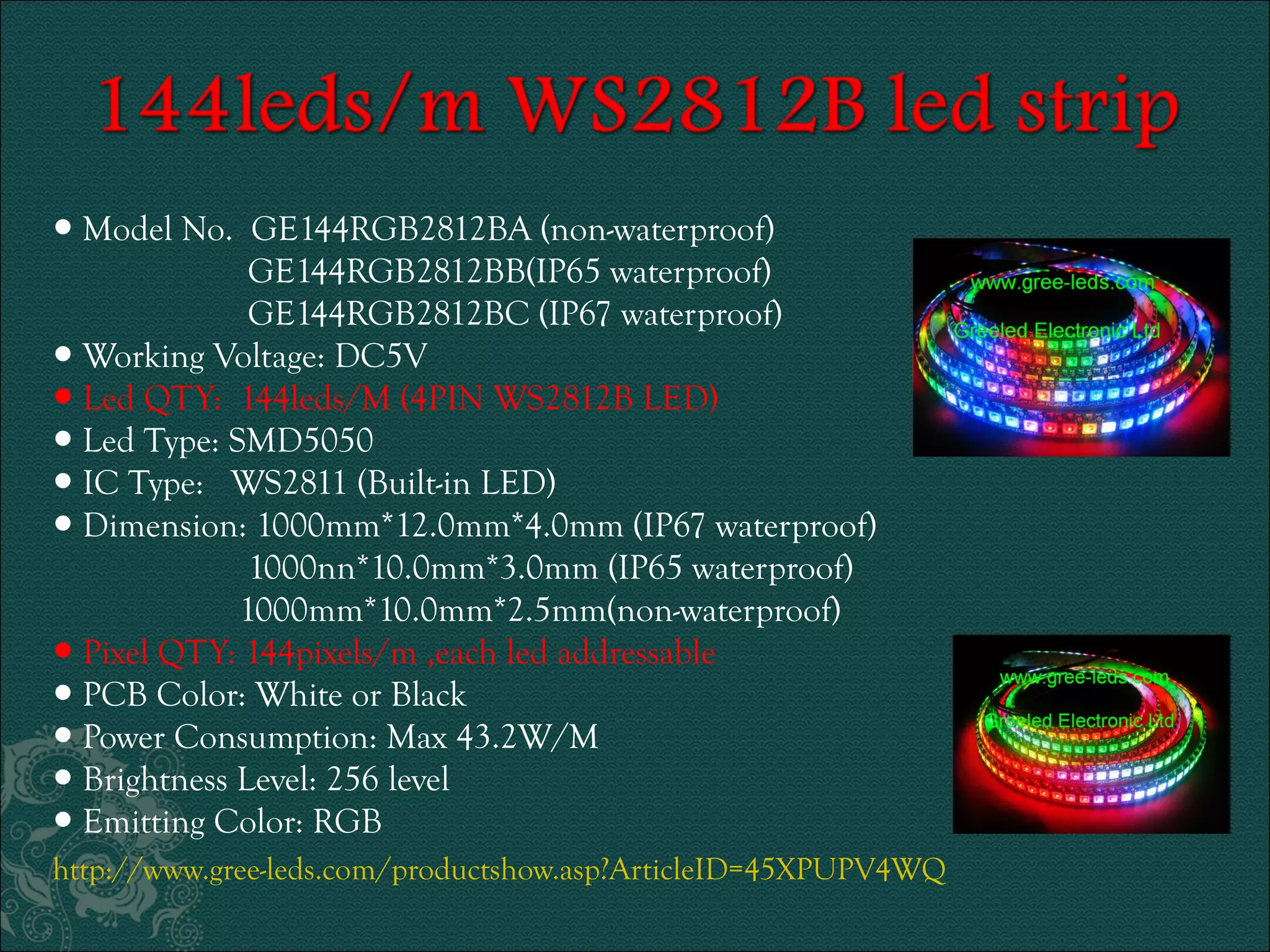 ● Model No. GE144RGB2812BA (non-waterproof) 
GE144RGB2812BB(IP65 waterproof) 
GE144RGB2812BC (IP67 waterproof) 
● Working Voltage: DC5V 
● Led QTY: 144leds/M (4PIN WS2812B LED) 
● Led Type: SMD5050 
● IC Type: WS2811 (Built-in LED) 
● Dimension: 1000mm*12.0mm*4.0mm (IP67 waterproof) 
1000nn*10.0mm*3.0mm (IP65 waterproof) 
1000mm*10.0mm*2.5mm(non-waterproof) 
● Pixel QTY: 144pixels/m ,each led addressable 
● PCB Color: White or Black 
● Power Consumption: Max 43.2W/M 
● Brightness Level: 256 level 
● Emitting Color: RGB 
http://www.gree-leds.com/productshow.asp?ArticleID=45XPUPV4WQ 
 