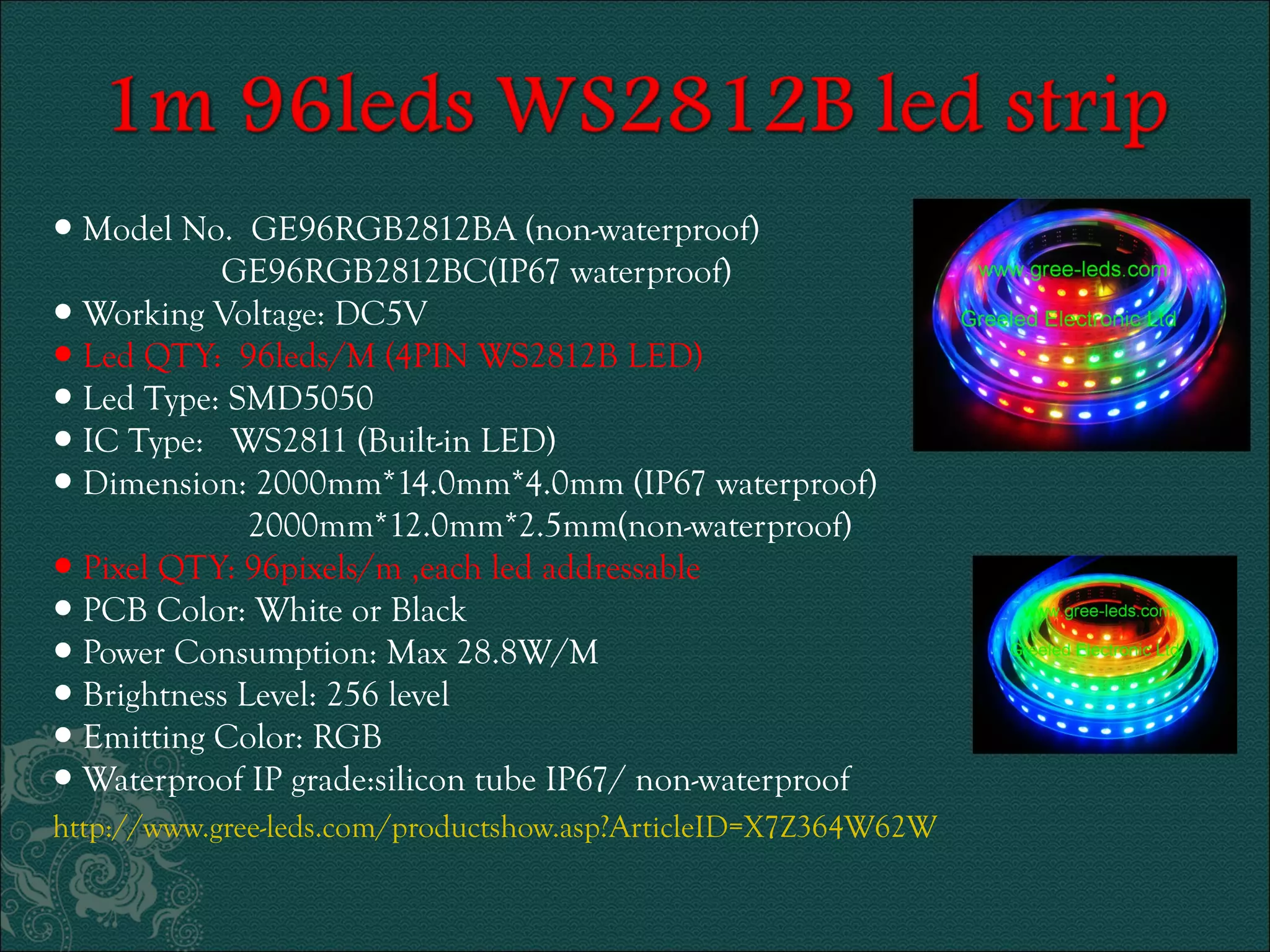 ● Model No. GE96RGB2812BA (non-waterproof) 
GE96RGB2812BC(IP67 waterproof) 
● Working Voltage: DC5V 
● Led QTY: 96leds/M (4PIN WS2812B LED) 
● Led Type: SMD5050 
● IC Type: WS2811 (Built-in LED) 
● Dimension: 2000mm*14.0mm*4.0mm (IP67 waterproof) 
2000mm*12.0mm*2.5mm(non-waterproof) 
● Pixel QTY: 96pixels/m ,each led addressable 
● PCB Color: White or Black 
● Power Consumption: Max 28.8W/M 
● Brightness Level: 256 level 
● Emitting Color: RGB 
● Waterproof IP grade:silicon tube IP67/ non-waterproof 
http://www.gree-leds.com/productshow.asp?ArticleID=X7Z364W62W 
 