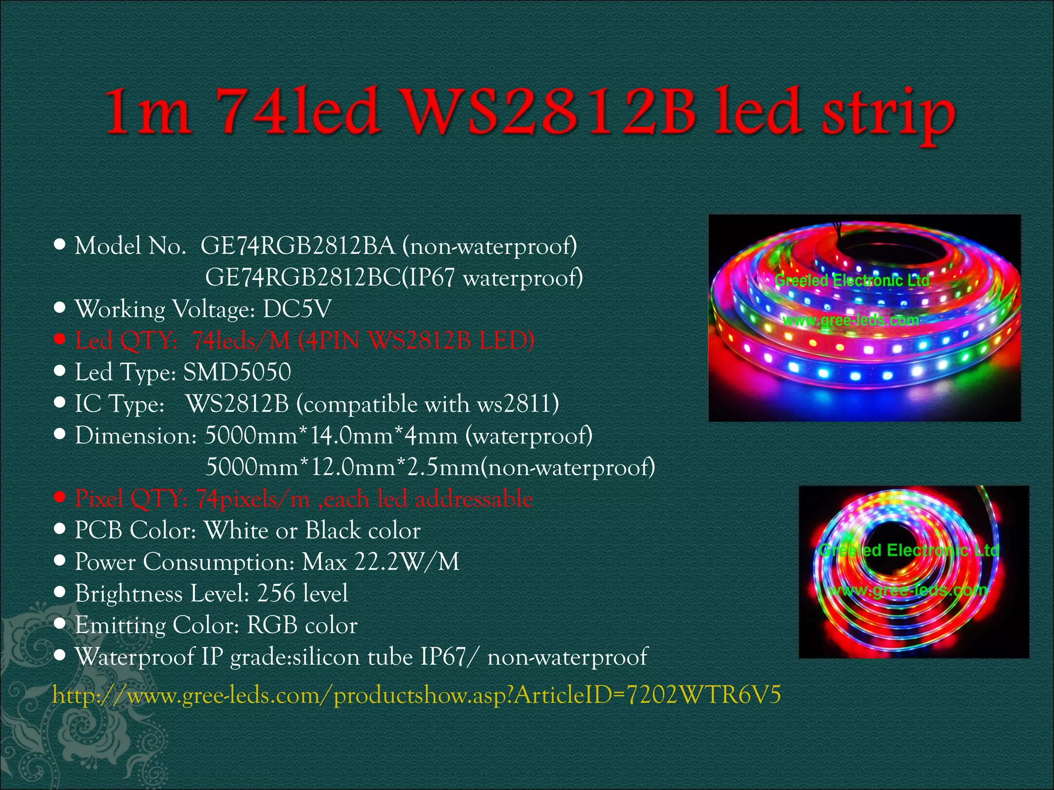 ● Model No. GE74RGB2812BA (non-waterproof) 
GE74RGB2812BC(IP67 waterproof) 
● Working Voltage: DC5V 
● Led QTY: 74leds/M (4PIN WS2812B LED) 
● Led Type: SMD5050 
● IC Type: WS2812B (compatible with ws2811) 
● Dimension: 5000mm*14.0mm*4mm (waterproof) 
5000mm*12.0mm*2.5mm(non-waterproof) 
● Pixel QTY: 74pixels/m ,each led addressable 
● PCB Color: White or Black color 
● Power Consumption: Max 22.2W/M 
● Brightness Level: 256 level 
● Emitting Color: RGB color 
● Waterproof IP grade:silicon tube IP67/ non-waterproof 
http://www.gree-leds.com/productshow.asp?ArticleID=7202WTR6V5 
 