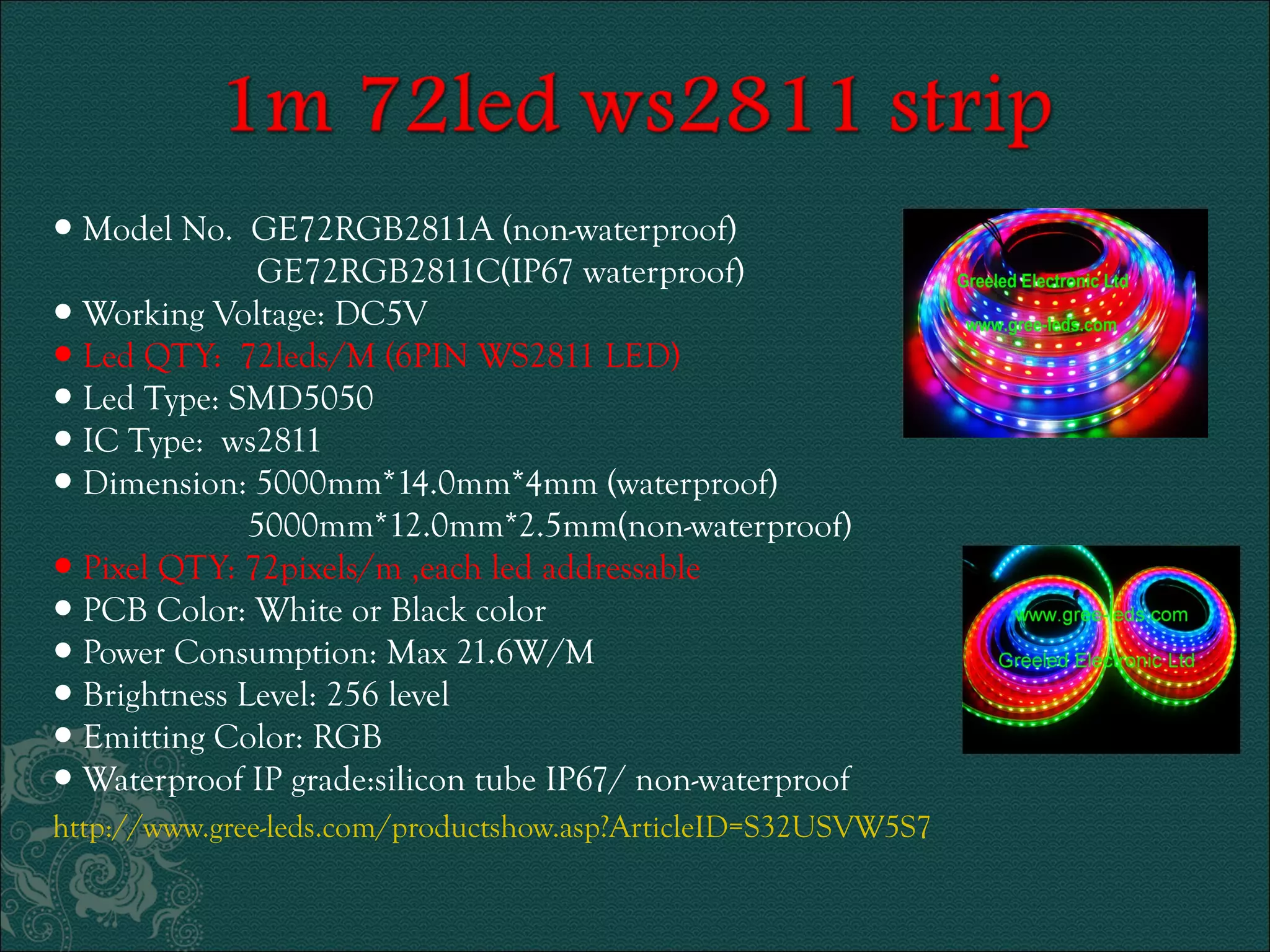● Model No. GE72RGB2811A (non-waterproof) 
GE72RGB2811C(IP67 waterproof) 
● Working Voltage: DC5V 
● Led QTY: 72leds/M (6PIN WS2811 LED) 
● Led Type: SMD5050 
● IC Type: ws2811 
● Dimension: 5000mm*14.0mm*4mm (waterproof) 
5000mm*12.0mm*2.5mm(non-waterproof) 
● Pixel QTY: 72pixels/m ,each led addressable 
● PCB Color: White or Black color 
● Power Consumption: Max 21.6W/M 
● Brightness Level: 256 level 
● Emitting Color: RGB 
● Waterproof IP grade:silicon tube IP67/ non-waterproof 
http://www.gree-leds.com/productshow.asp?ArticleID=S32USVW5S7 
 