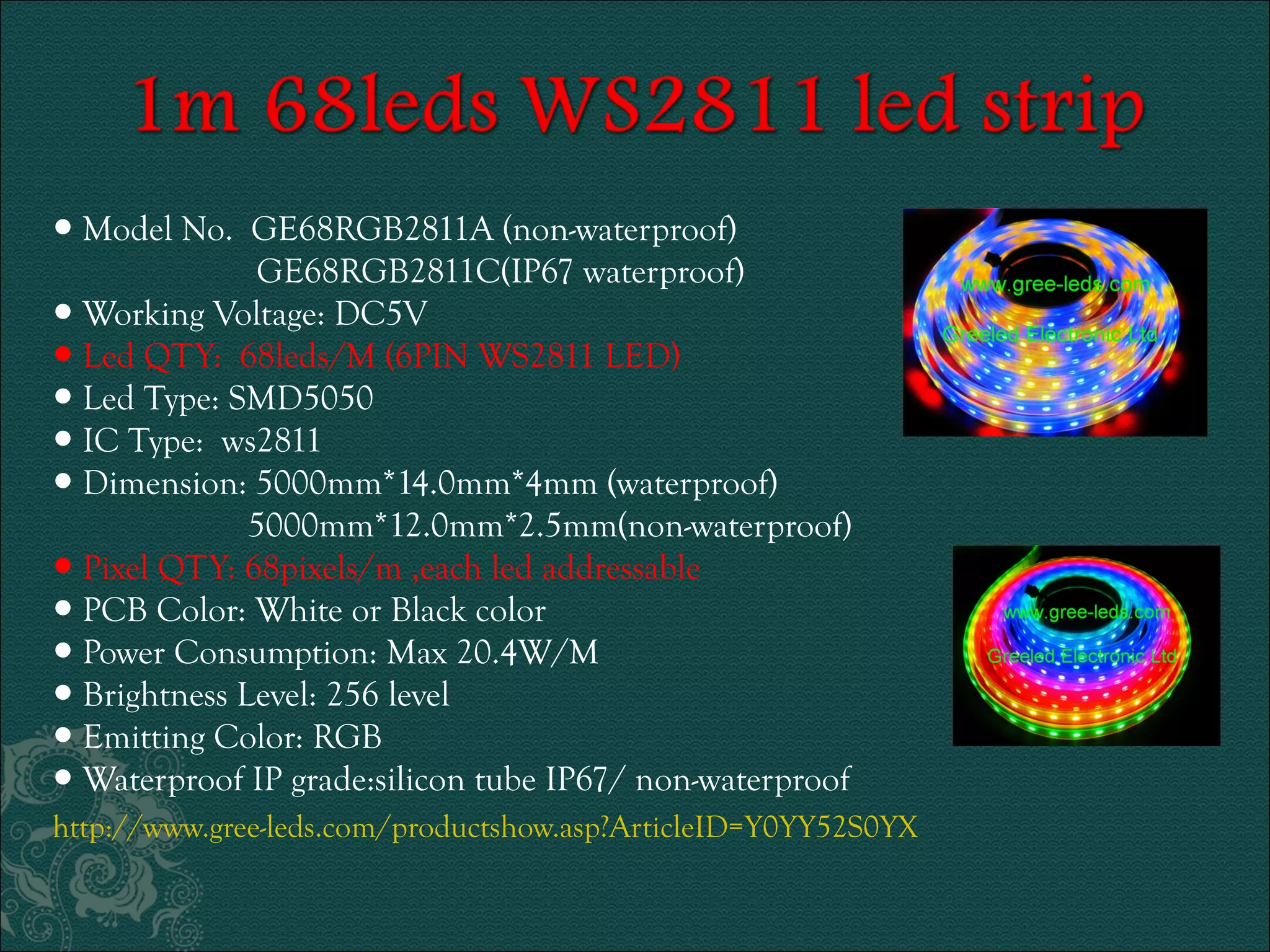 ● Model No. GE68RGB2811A (non-waterproof) 
GE68RGB2811C(IP67 waterproof) 
● Working Voltage: DC5V 
● Led QTY: 68leds/M (6PIN WS2811 LED) 
● Led Type: SMD5050 
● IC Type: ws2811 
● Dimension: 5000mm*14.0mm*4mm (waterproof) 
5000mm*12.0mm*2.5mm(non-waterproof) 
● Pixel QTY: 68pixels/m ,each led addressable 
● PCB Color: White or Black color 
● Power Consumption: Max 20.4W/M 
● Brightness Level: 256 level 
● Emitting Color: RGB 
● Waterproof IP grade:silicon tube IP67/ non-waterproof 
http://www.gree-leds.com/productshow.asp?ArticleID=Y0YY52S0YX 
 