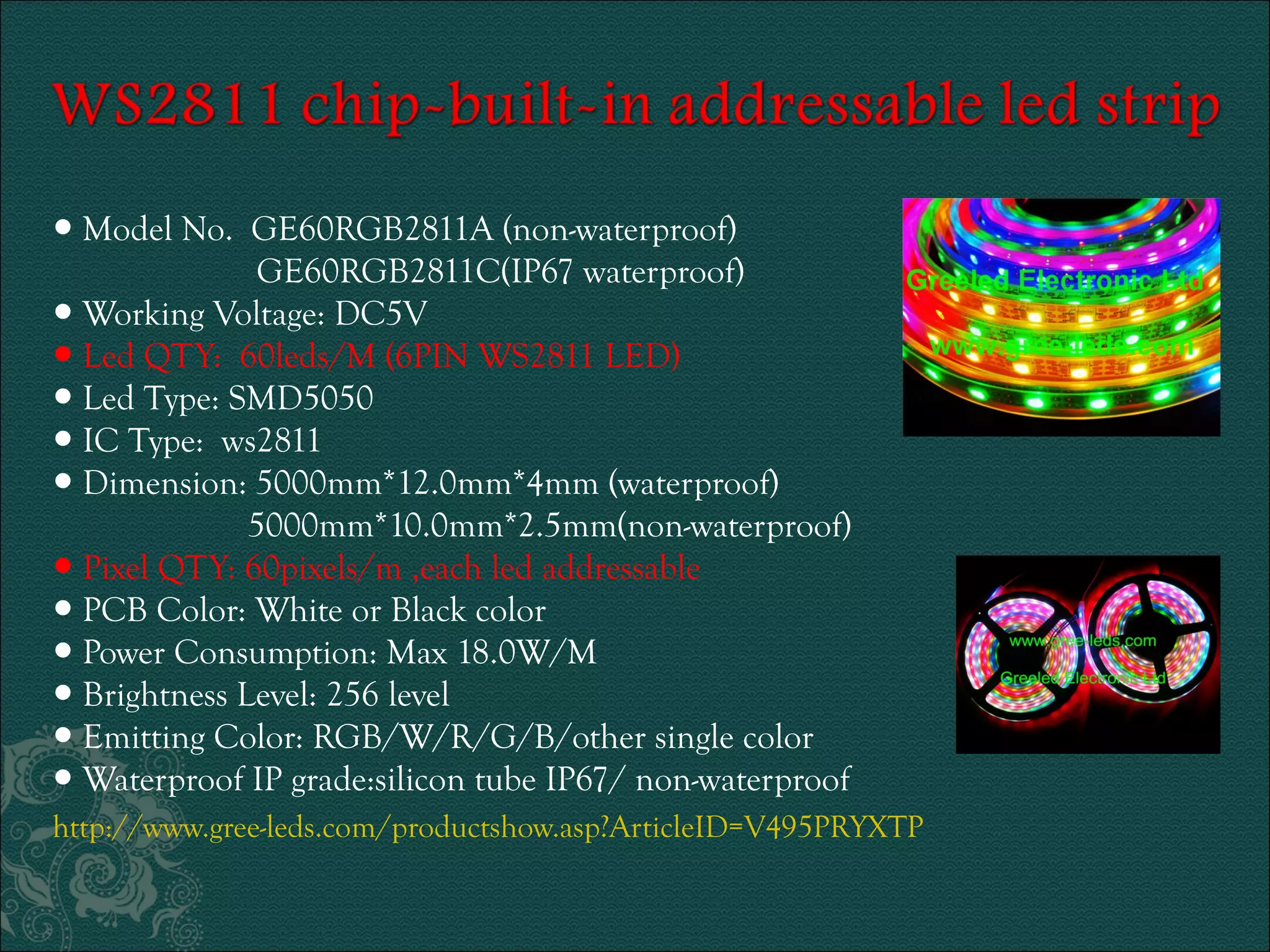 ● Model No. GE60RGB2811A (non-waterproof) 
GE60RGB2811C(IP67 waterproof) 
● Working Voltage: DC5V 
● Led QTY: 60leds/M (6PIN WS2811 LED) 
● Led Type: SMD5050 
● IC Type: ws2811 
● Dimension: 5000mm*12.0mm*4mm (waterproof) 
5000mm*10.0mm*2.5mm(non-waterproof) 
● Pixel QTY: 60pixels/m ,each led addressable 
● PCB Color: White or Black color 
● Power Consumption: Max 18.0W/M 
● Brightness Level: 256 level 
● Emitting Color: RGB/W/R/G/B/other single color 
● Waterproof IP grade:silicon tube IP67/ non-waterproof 
http://www.gree-leds.com/productshow.asp?ArticleID=V495PRYXTP 
 