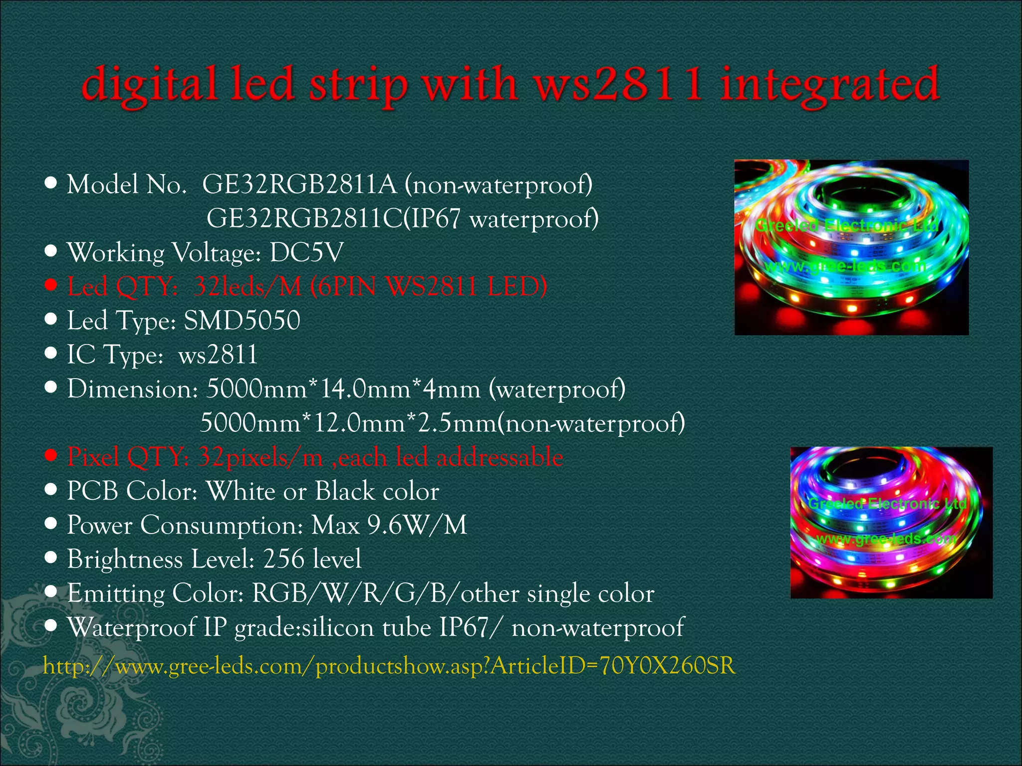 ● Model No. GE32RGB2811A (non-waterproof) 
GE32RGB2811C(IP67 waterproof) 
● Working Voltage: DC5V 
● Led QTY: 32leds/M (6PIN WS2811 LED) 
● Led Type: SMD5050 
● IC Type: ws2811 
● Dimension: 5000mm*14.0mm*4mm (waterproof) 
5000mm*12.0mm*2.5mm(non-waterproof) 
● Pixel QTY: 32pixels/m ,each led addressable 
● PCB Color: White or Black color 
● Power Consumption: Max 9.6W/M 
● Brightness Level: 256 level 
● Emitting Color: RGB/W/R/G/B/other single color 
● Waterproof IP grade:silicon tube IP67/ non-waterproof 
http://www.gree-leds.com/productshow.asp?ArticleID=70Y0X260SR 
 