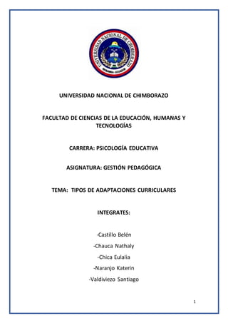 1
UNIVERSIDAD NACIONAL DE CHIMBORAZO
FACULTAD DE CIENCIAS DE LA EDUCACIÓN, HUMANAS Y
TECNOLOGÍAS
CARRERA: PSICOLOGÍA EDUCATIVA
ASIGNATURA: GESTIÓN PEDAGÓGICA
TEMA: TIPOS DE ADAPTACIONES CURRICULARES
INTEGRATES:
-Castillo Belén
-Chauca Nathaly
-Chica Eulalia
-Naranjo Katerin
-Valdiviezo Santiago
 