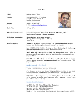 RESUME
Name: Sandeep Ganesh Vaidya
Address: 502/Yamuna, Green View Complex
Nancy S.T. Depot, Borivali (E)
Mumbai 400066, INDIA
Contact: Mobile: +919820238142
E-Mail: sandeepgvaidya@gmail.com
Birth Date: 16th
July 1970.
Educational Qualification: Bachelor of Engineering (Mechanical) - University of Mumbai, India.
Passed: July 1991 in First Class with Distinction.
Professional Qualification: Marine Engineer Officer Class I (Motor)
Ministry of Surface Transport (Govt. Of India)
Passed: 1999
Work Experience: July 1991 – Jan. 1992 as Trainee Engineer in Tata Consulting Engineers (Mumbai)
Business Line - Engineering Consultancy for mainly Power Projects.
Feb. 1992-Feb. 1993 Workshop Training in Marine Engineering @ Sembawang
Shipyard – Singapore through P&O Ship Management (London)
March 1993- Sept. 2001: Worked on P&O Ship Management-London, Owned &
Operated Cape Size Bulk Carrier Vessels in ranks from Junior Engineer Officer to 2nd
Engineer Officer.
Oct. 2001- June 2004 –Worked on Deep Sea Anchor Handling & Offshore Supply
Vessels Owned & Operated by Great Eastern Shipping as 2nd
Engineer Officer & Chief
Engineer Officer.
July 2004 onwards – Shore Based
Working with GOL Offshore Ltd. (Great Offshore Ltd)
(Post demerger in 2006, Great Eastern Shipping (Offshore Division) is now listed
separately on Bombay Stock Exchange as GOL Offshore Ltd (Great Offshore Ltd))
GOL Offshore Ltd currently owns & operates 2 Drilling Rigs, 3 Construction Barges, 15
Anchor Handling Tug Supply Vessels, 7 Platform Supply Vessels and 13 Harbor Tugs.
Head Office is in Mumbai (India).
Ranks in Current Employment.
July 2004 - Dec. 2008 - Senior Manager-Fleet Management
Jan. 2008 - Mar. 2010 - AGM-Fleet Management
Apr 2010 - May 2013 - DGM- Fleet Management
May 2016 - May 2016 - General Manager
May 2016 - Vice President, Head - Fleet Management - Reporting to President & COO.
 