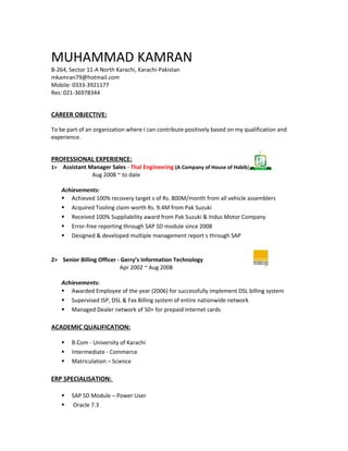 MUHAMMAD KAMRAN
B-264, Sector 11-A North Karachi, Karachi-Pakistan
mkamran79@hotmail.com
Mobile: 0333-3921177
Res: 021-36978344
CAREER OBJECTIVE:
To be part of an organization where I can contribute positively based on my qualification and
experience.
PROFESSIONAL EXPERIENCE:
1> Assistant Manager Sales - Thal Engineering (A Company of House of Habib)
Aug 2008 ~ to date
Achievements:
 Achieved 100% recovery target s of Rs. 800M/month from all vehicle assemblers
 Acquired Tooling claim worth Rs. 9.4M from Pak Suzuki
 Received 100% Suppliability award from Pak Suzuki & Indus Motor Company
 Error-free reporting through SAP SD module since 2008
 Designed & developed multiple management report s through SAP
2> Senior Billing Officer - Gerry’s Information Technology
Apr 2002 ~ Aug 2008
Achievements:
 Awarded Employee of the year (2006) for successfully implement DSL billing system
 Supervised ISP, DSL & Fax Billing system of entire nationwide network
 Managed Dealer network of 50+ for prepaid Internet cards
ACADEMIC QUALIFICATION:
 B.Com - University of Karachi
 Intermediate - Commerce
 Matriculation – Science
ERP SPECIALISATION:
 SAP SD Module – Power User
 Oracle 7.3
 
