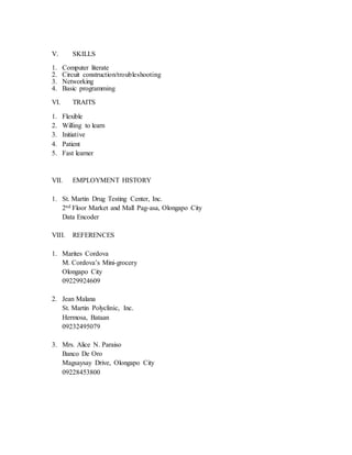 V. SKILLS
1. Computer literate
2. Circuit construction/troubleshooting
3. Networking
4. Basic programming
VI. TRAITS
1. Flexible
2. Willing to learn
3. Initiative
4. Patient
5. Fast learner
VII. EMPLOYMENT HISTORY
1. St. Martin Drug Testing Center, Inc.
2nd Floor Market and Mall Pag-asa, Olongapo City
Data Encoder
VIII. REFERENCES
1. Marites Cordova
M. Cordova’s Mini-grocery
Olongapo City
09229924609
2. Jean Malana
St. Martin Polyclinic, Inc.
Hermosa, Bataan
09232495079
3. Mrs. Alice N. Paraiso
Banco De Oro
Magsaysay Drive, Olongapo City
09228453800
 