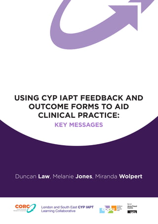 USING CYP IAPT FEEDBACK AND OUTCOME FORMS TO AID 
CLINICAL PRACTICE: 
KEY MESSAGES 
Duncan Law, Melanie Jones, Miranda Wolpert 
Part ofChild OutcomesResearch Consortium 
London and South East CYP IAPT Learning Collaborative  
