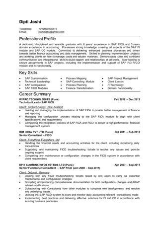 Dipti Joshi
Telephone: +919890135419
Email: joshidiptiv@gmail.com
Professional Profile
A dedicated, disciplined and versatile graduate with 8 years’ experience in SAP FICO and 3 years
domain experience in accounting. Possesses strong knowledge covering all aspects of the SAP FI
module and SAP CO module. Committed to delivering enhanced business processes and driven
towards better finance accounting and data management. Skilled in planning implementation projects
and advising clients on how to manage costs and valuate materials. Demonstrates clear and confident
communication and interpersonal skills to build rapport and relationships at all levels. Now looking to
secure assignments in SAP projects, including the implementation and support of SAP R/3 FI/CO
module and its functionality.
Key Skills
 SAP Customisation
 Technical Leadership
 SAP Configuration
 SAP FICO Modules
 Process Mapping
 SAP Controlling Module
 Process Planning
 Finance Transformation
 SAP Project Management
 Client Liaison
 IT/Technology
 Domain Functionality
Career Summary
WIPRO TECHNOLOGIES (Pune) Feb 2012 – Dec 2013
Technical Lead – SAP FICO
Client: Contact Energy, New Zealand
 Leading and managing the implementation of SAP FICA to provide better management of finance
and reporting
 Managing the configuration process relating to the SAP FICA module to align with client
specifications and requirements
 Completing the integration process of SAP FICA and FICO to deliver a high performance financial
management system
IBM INDIA PVT LTD (Pune) Oct 2011 – Feb 2012
Senior Consultant – FICO
Client: Everything Everywhere Ltd
 Handling the financial needs and accounting activities for the client, including monitoring daily
transactions
 Supporting and maintaining FICO troubleshooting tickets to resolve any issues and provide
ongoing support
 Completing any maintenance or configuration changes in the FICO system in accordance with
client requirements
KPIT CUMMINS INFOSYSTEMS LTD (Pune) Apr 2007 – Sep 2011
Senior Functional Consultant – SAP FICO (Jan 2008 – Sep 2011)
Client: DeLaval, Germany
 Dealing with any FICO troubleshooting tickets raised by end users to carry out essential
maintenance and configuration changes
 Compiling and producing comprehensive documentation for both configuration changes and ABAP
related modifications
 Collaborating with Consultants from other modules to complete new developments and resolve
any underlying issues
 Utilising the SAP FICO system to store and monitor daily accounting-relevant transactions made
 Implementing best practices and delivering effective solutions for FI and CO in accordance with
existing business processes
 
