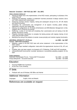 Associate Consultant – SAP FICO (Apr 2007 – Dec 2007)
Client: Universal Cables Ltd
 Playing an integral role in the implementation of the FICO module, participating in all phases of the
project lifecycle
 Analysing and evaluating workflow to understand business processes to design solutions (As-Is
and To-Be analysis) and customisation
 Introducing business process mapping, testing and subsequent set-ups for GL, AP, AR, Banks
and Asset Accounting
 Completing the customisation and management of all aspects including global settings,
organisation structure and master data
 Carrying out configurations for SD (Sales & Distribution) and MM (Materials Management) to fully
integrate with FI (Financial Accounting)
 Performing a series of unit tests and completing final customisation and unit testing in the QA
(Quality Assurance) system
 Preparing functional specification to complete the testing process with ongoing training of end
users using the SAP system
 Identifying any post go live problems to resolve issues promptly and maintain ongoing functionality
UNIVERSAL SPICES PVT LTD (Pune) Jun 2006 – Apr 2007
Trainee – SAP FI/CO Consultant
 Delivering support to the SAP FICO team with active involvement in the implementation of the
FICO module
 Completing major handheld configuration tasks within the organisational structure of GL, AP, and
AR
 Providing daily core team support on all aspects of FI, FI-Banking, FI-AR and FI-AP procedures
 Utilising Microsoft Excel Journal to provide assistance in successfully uploading programs for the
team
Earlier experience:
Aventurine Technologies Pvt Ltd – Trainee SAP FI Consultant Nov 2005 – Jun 2006
Ameya Abhiyantriki – Accounts Executive Apr 2002 – Oct 2005
Education
 Pursuing PGDBA from Symbiosis
 B.Com from Pune University
IT Skills
 Proficient with use of Windows, MS Office and Internet
Additional Information
Languages: English, Hindi and Marathi.
References are available on request
 