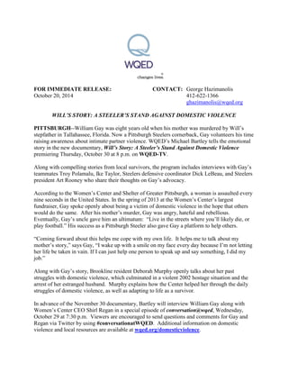 FOR IMMEDIATE RELEASE: CONTACT: George Hazimanolis
October 20, 2014 412-622-1366
ghazimanolis@wqed.org
WILL’S STORY: A STEELER’S STAND AGAINST DOMESTIC VIOLENCE
PITTSBURGH--William Gay was eight years old when his mother was murdered by Will’s
stepfather in Tallahassee, Florida. Now a Pittsburgh Steelers cornerback, Gay volunteers his time
raising awareness about intimate partner violence. WQED’s Michael Bartley tells the emotional
story in the new documentary, Will’s Story: A Steeler’s Stand Against Domestic Violence
premiering Thursday, October 30 at 8 p.m. on WQED-TV.
Along with compelling stories from local survivors, the program includes interviews with Gay’s
teammates Troy Polamalu, Ike Taylor, Steelers defensive coordinator Dick LeBeau, and Steelers
president Art Rooney who share their thoughts on Gay’s advocacy.
According to the Women’s Center and Shelter of Greater Pittsburgh, a woman is assaulted every
nine seconds in the United States. In the spring of 2013 at the Women’s Center’s largest
fundraiser, Gay spoke openly about being a victim of domestic violence in the hope that others
would do the same. After his mother’s murder, Gay was angry, hateful and rebellious.
Eventually, Gay’s uncle gave him an ultimatum: “Live in the streets where you’ll likely die, or
play football.” His success as a Pittsburgh Steeler also gave Gay a platform to help others.
“Coming forward about this helps me cope with my own life. It helps me to talk about my
mother’s story,” says Gay, “I wake up with a smile on my face every day because I’m not letting
her life be taken in vain. If I can just help one person to speak up and say something, I did my
job.”
Along with Gay’s story, Brookline resident Deborah Murphy openly talks about her past
struggles with domestic violence, which culminated in a violent 2002 hostage situation and the
arrest of her estranged husband. Murphy explains how the Center helped her through the daily
struggles of domestic violence, as well as adapting to life as a survivor.
In advance of the November 30 documentary, Bartley will interview William Gay along with
Women’s Center CEO Shirl Regan in a special episode of conversation@wqed, Wednesday,
October 29 at 7:30 p.m. Viewers are encouraged to send questions and comments for Gay and
Regan via Twitter by using #conversationatWQED. Additional information on domestic
violence and local resources are available at wqed.org/domesticviolence.
 