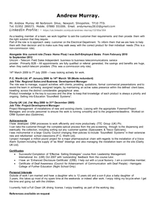 Andrew Murray.
Mr. Andrew Murray 48 Norbroom Drive, Newport. Shropshire. TF10 7TD.
Tel. 01952 289573. Mobile. 07880 551006. Email. andymurray2810@gmail.com
LinkedIn Profile: - https://uk.linkedin .co m/p ub/ andrew -murray/12/ 55a/ 304
As a leading member of a team, we work together to ask the customer their requirements and then provide them with
the right solution that they require.
Part of the role is to approach every customer on the Electrical Department. To inform them that we are here to help
them with their decision and to make sure they walk away with the correct product for their individual needs (This is a
non-commission role).
Alongside this current role (Tesco Home Plus) I was Self-Employed Basis: From February 2010
to September 2012
Unicom - Telecom Field Sales Independent business to business telecommunications service
provider. Primarily B2B – All appointments are fully qualified or referral generated, the savings and benefits are huge,
when they switch telecom providers (This was a commission only role).
14th March 2009 to 7th July 2009 – I was looking actively for work.
P.C. Werth Ltd. 4th January 2006 to 14th March ’09 (Made redundant)
Job Title: Regional Sales and Business Development Manager
The role was to manage, support activities with clients, providing quotations, formal commercial presentations and to
assist the team in achieving assigned targets, by maintaining an active sales presence within the defined client base,
travelling across the distinct considerable geographical area.
Product knowledge is the key to success and the drive to keep that knowledge of each product is always a priority and
ongoing. Selling into Education “Soundfield Systems”.
Clarity UK Ltd. (1st May 2000 to 31st December 2005)
Job Title: Project Development Manager
Project Management of installations of new and existing clients. Liaising with the appropriate Foremen/Project
Managers and on-site personnel to ensure the work is running smoothly and to the programme/deadline. Worked on
CRM System also (Goldmine).
Achievements
I have developed CRM processes to work efficiently and more productively (TTC Group (UK) Plc.
I can take the customer through the complete optical process from the pre-screening, through to the dispensing and
eventually the collection, including sorting out any customer queries (Specsavers & Tesco Opticians).
I was instrumental in a large County Council changing their policies to include “Soundfield Systems” in their extensive
new and refurbished school classrooms (P.C. Werth Ltd).
I project managed a million pound project for a major pharmaceutical chain with regards to the installation of a Voice
Alarm System including the supply of “as fitted” drawings and also managing the installation team on the site (Clarity
UK Ltd).
Certificates
 Successful Completion of “Effective Selling Strategies” course from Leadership Management
International Inc. (LMI) Oct 2007 with ‘outstanding’ feedback from the course tutor.
 I have an ‘Enhanced Disclosure Certificate’ (CRB). I help out with a Local Nursery. I am a committee member.
 Certificate of Deaf Awareness (Council for Advancement of Communication with Deaf People) - Harrogate
College of Further Education (Night School Only)
Personal Interests
Outside of work I am married and have a daughter who is 12 years old and a son 6 plus a baby daughter of
3 years, this takes up most of my spare time at the weekends or indeed after work. I enjoy riding my bicycle when I get
the time and going out with the children.
I currently hold a Full Clean UK driving license. I enjoy travelling as part of the working day.
References available on request
 