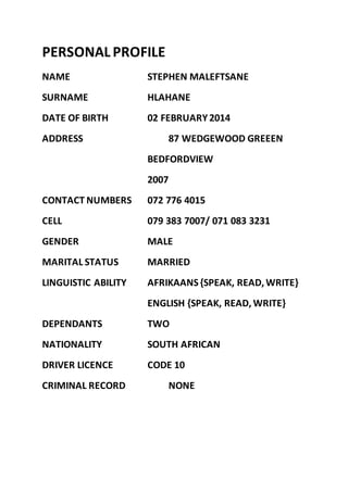 PERSONALPROFILE
NAME STEPHEN MALEFTSANE
SURNAME HLAHANE
DATE OF BIRTH 02 FEBRUARY2014
ADDRESS 87 WEDGEWOOD GREEEN
BEDFORDVIEW
2007
CONTACT NUMBERS 072 776 4015
CELL 079 383 7007/ 071 083 3231
GENDER MALE
MARITAL STATUS MARRIED
LINGUISTIC ABILITY AFRIKAANS {SPEAK, READ, WRITE}
ENGLISH {SPEAK, READ, WRITE}
DEPENDANTS TWO
NATIONALITY SOUTH AFRICAN
DRIVER LICENCE CODE 10
CRIMINAL RECORD NONE
 