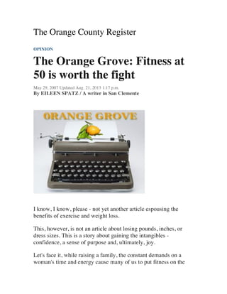The Orange County Register
OPINION
The Orange Grove: Fitness at
50 is worth the fight
May 29, 2007 Updated Aug. 21, 2013 1:17 p.m.
By EILEEN SPATZ / A writer in San Clemente
I know, I know, please - not yet another article espousing the
benefits of exercise and weight loss.
This, however, is not an article about losing pounds, inches, or
dress sizes. This is a story about gaining the intangibles -
confidence, a sense of purpose and, ultimately, joy.
Let's face it, while raising a family, the constant demands on a
woman's time and energy cause many of us to put fitness on the
 