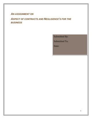 AN ASSIGNMENT ON
ASPECT OF CONTRACTS AND NEGLIGENCE’S FOR THE
BUSINESS

Submitted By:
Submitted To:
Date:

1

 