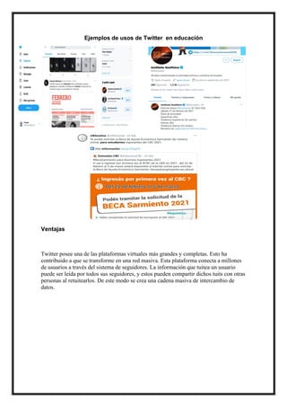 Ejemplos de usos de Twitter en educación
Ventajas
Twitter posee una de las plataformas virtuales más grandes y completas. Esto ha
contribuido a que se transforme en una red masiva. Esta plataforma conecta a millones
de usuarios a través del sistema de seguidores. La información que tuitea un usuario
puede ser leída por todos sus seguidores, y estos pueden compartir dichos tuits con otras
personas al retuitearlos. De este modo se crea una cadena masiva de intercambio de
datos.
 