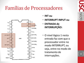 Famílias de Processadores
                         • INT ou
                         • INTERRUPT INPUT ou
• Comparando a pinagem
                         • ENTRADA de
  entre 4040 e 4004:
                           INTERRUPÇÃO:

                         • O nível lógico 1 nesta
                           entrada faz com que o
                           processador entre no
                           modo INTERRUPT, ou
                           seja, entre no modo de
                           tratamento de
                                                    12
                           interrupções.
 