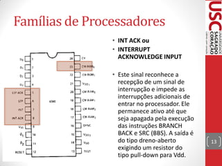 Famílias de Processadores
                         • INT ACK ou
                         • INTERRUPT
• Comparando a pinagem     ACKNOWLEDGE INPUT
  entre 4040 e 4004:
                         • Este sinal reconhece a
                           recepção de um sinal de
                           interrupção e impede as
                           interrupções adicionais de
                           entrar no processador. Ele
                           permanece ativo até que
                           seja apagada pela execução
                           das instruções BRANCH
                           BACK e SRC (BBS). A saída é
                           do tipo dreno-aberto          13
                           exigindo um resistor do
                           tipo pull-down para Vdd.
 