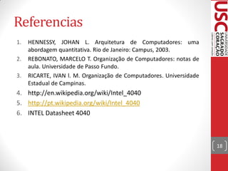 Referencias
1.   HENNESSY, JOHAN L. Arquitetura de Computadores: uma
     abordagem quantitativa. Rio de Janeiro: Campus, 2003.
2.   REBONATO, MARCELO T. Organização de Computadores: notas de
     aula. Universidade de Passo Fundo.
3.   RICARTE, IVAN l. M. Organização de Computadores. Universidade
     Estadual de Campinas.
4. http://en.wikipedia.org/wiki/Intel_4040
5. http://pt.wikipedia.org/wiki/Intel_4040
6. INTEL Datasheet 4040



                                                                     18
 