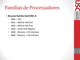 Famílias de Processadores
• Resumo Família Intel MSC-4:
  •   4004 – CPU
  •   4001 – ROM & 4 Bit Port
  •   4002 – RAM & 4 Bit Port
  •   4003 – 10 Bit Shift Register
  •   4008 – Memory + I/O Interface
  •   4009 – Memory + I/O Interface




                                      2
 