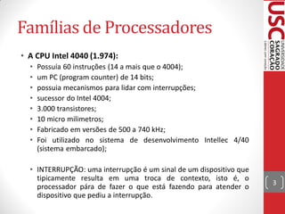 Famílias de Processadores
• A CPU Intel 4040 (1.974):
  •   Possuía 60 instruções (14 a mais que o 4004);
  •   um PC (program counter) de 14 bits;
  •   possuia mecanismos para lidar com interrupções;
  •   sucessor do Intel 4004;
  •   3.000 transistores;
  •   10 micro milimetros;
  •   Fabricado em versões de 500 a 740 kHz;
  •   Foi utilizado no sistema de desenvolvimento Intellec 4/40
      (sistema embarcado);

  • INTERRUPÇÃO: uma interrupção é um sinal de um dispositivo que
    tipicamente resulta em uma troca de contexto, isto é, o
                                                                    3
    processador pára de fazer o que está fazendo para atender o
    dispositivo que pediu a interrupção.
 