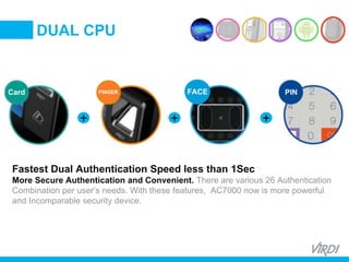 BIOMETRIC
ACCESS &
TIME ATTENDANCE
Card FINGER PINFACE
Fastest Dual Authentication Speed less than 1Sec
More Secure Authentication and Convenient. There are various 26 Authentication
Combination per user’s needs. With these features, AC7000 now is more powerful
and Incomparable security device.
+ + +
DUAL CPU
 