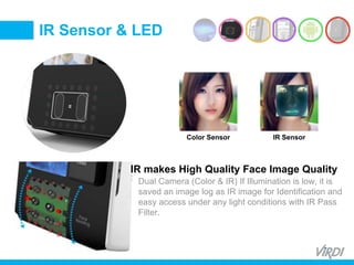 BIOMETRIC
ACCESS &
TIME ATTENDANCE
IR makes High Quality Face Image Quality
Dual Camera (Color & IR) If Illumination is low, it is
saved an image log as IR image for Identification and
easy access under any light conditions with IR Pass
Filter.
IR Sensor & LED
Color Sensor IR Sensor
 