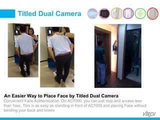 BIOMETRIC
ACCESS &
TIME ATTENDANCE
Convenient Face Authentication. On AC7000, you can just stop and access less
than 1sec. This is as easy as standing in front of AC7000 and placing Face without
bending your back and knees
An Easier Way to Place Face by Titled Dual Camera
Titled Dual Camera
 