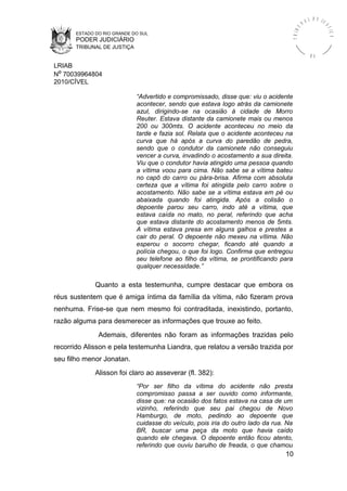 ESTADO DO RIO GRANDE DO SUL
PODER JUDICIÁRIO
TRIBUNAL DE JUSTIÇA
TRIBU
N A L D E J U
STIÇA
R S
LRIAB
Nº 70039964804
2010/CÍVEL
“Advertido e compromissado, disse que: viu o acidente
acontecer, sendo que estava logo atrás da camionete
azul, dirigindo-se na ocasião à cidade de Morro
Reuter. Estava distante da camionete mais ou menos
200 ou 300mts. O acidente aconteceu no meio da
tarde e fazia sol. Relata que o acidente aconteceu na
curva que há após a curva do paredão de pedra,
sendo que o condutor da camionete não conseguiu
vencer a curva, invadindo o acostamento a sua direita.
Viu que o condutor havia atingido uma pessoa quando
a vítima voou para cima. Não sabe se a vítima bateu
no capô do carro ou pára-brisa. Afirma com absoluta
certeza que a vítima foi atingida pelo carro sobre o
acostamento. Não sabe se a vítima estava em pé ou
abaixada quando foi atingida. Após a colisão o
depoente parou seu carro, indo até a vítima, que
estava caída no mato, no peral, referindo que acha
que estava distante do acostamento menos de 5mts.
A vítima estava presa em alguns galhos e prestes a
cair do peral. O depoente não mexeu na vítima. Não
esperou o socorro chegar, ficando até quando a
polícia chegou, o que foi logo. Confirma que entregou
seu telefone ao filho da vítima, se prontificando para
qualquer necessidade.”
Quanto a esta testemunha, cumpre destacar que embora os
réus sustentem que é amiga íntima da família da vítima, não fizeram prova
nenhuma. Frise-se que nem mesmo foi contraditada, inexistindo, portanto,
razão alguma para desmerecer as informações que trouxe ao feito.
Ademais, diferentes não foram as informações trazidas pelo
recorrido Alisson e pela testemunha Liandra, que relatou a versão trazida por
seu filho menor Jonatan.
Alisson foi claro ao asseverar (fl. 382):
“Por ser filho da vítima do acidente não presta
compromisso passa a ser ouvido como informante,
disse que: na ocasião dos fatos estava na casa de um
vizinho, referindo que seu pai chegou de Novo
Hamburgo, de moto, pedindo ao depoente que
cuidasse do veículo, pois iria do outro lado da rua. Na
BR, buscar uma peça da moto que havia caído
quando ele chegava. O depoente então ficou atento,
referindo que ouviu barulho de freada, o que chamou
10
 
