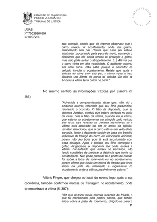 ESTADO DO RIO GRANDE DO SUL
PODER JUDICIÁRIO
TRIBUNAL DE JUSTIÇA
TRIBU
N A L D E J U
STIÇA
R S
LRIAB
Nº 70039964804
2010/CÍVEL
sua atenção, sendo que de repente observou que o
carro invadiu o acostamento, onde há grama,
atropelando seu pai. Relata que esse pai estava
abaixado, procurando pela peça da moto, narrando o
depoente que ele ainda tentou se proteger e gritou,
mas não pôde evitar o atropelamento. (...) Afirma que
o carro vinha em alta velocidade. O acidente ocorreu
em uma curva. Não sabe porque o condutor do
veículo invadiu o acostamento. Relata que após a
colisão do carro com seu pai, a vítima voou e caiu
distante uns 30mts do ponto de colisão. Se não as
árvores a vítima teria caído no peral.”
No mesmo sentido as informações trazidas por Liandra (fl.
386):
“Advertida e compromissada, disse que: não viu o
acidente ocorrer, referindo que seu filho presenciou,
relatando o ocorrido. O filho da depoente, que se
chamas Jonatan, contou que estava sentado no pátio
de casa, com o filho da vítima, quando viu a vítima,
que estava no acostamento ser atingida pelo veículo
dos réus. Não recorda se Jonatan mencionou se a
vítima esta abaixada ou em pé antes da colisão.
Jonatan mencionou que o carro estava em velocidade
elevada, tendo a depoente ouvido de casa um barulho
indicativo de tráfego do carro em velocidade anormal,
porém não deu bola, pois já está acostumada com
essa situação. Após a colisão seu filho começou a
gritar, dirigindo-se a depoente até onde estava a
vítima, constatando que estava no barranco, não
tendo condições de precisar a distância que havia do
acostamento. Não pode precisar se o ponto de colisão
foi sobre a faixa de rolamento ou no acostamento,
porém afirma que havia um marca de freada que tinha
início na pista de rolamento e ingressava no
acostamento onde a vítima possivelmente estava.”
Vitório Finger, que chegou ao local do evento logo após a sua
ocorrência, também confirmou marcas de frenagem no acostamento, onde
se encontrava a vítima (fl. 387):
“Diz que no local havia marcas recentes de freada, o
que foi mencionado pela própria polícia, que tinham
início sobre a pista de rolamento, dirigido-se para o
11
 