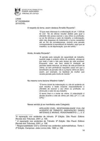 ESTADO DO RIO GRANDE DO SUL
PODER JUDICIÁRIO
TRIBUNAL DE JUSTIÇA
TRIBU
N A L D E J U
STIÇA
R S
LRIAB
Nº 70039964804
2010/CÍVEL
A respeito do tema, assim destaca Arnaldo Rizzardo3
:
“O que mais interessa é a indenização do art. 1.539 da
lei civil: “Se da ofensa resultar defeito pelo qual o
ofendido não possa exercer o seu ofício ou profissão,
ou se lhe diminua o valor do trabalho, a indenização,
além das despesas do tratamento e lucros cessantes
até ao fim da convalescença, incluirá uma pensão
correspondente à importância do trabalho, para que se
inabilitou, ou da depreciação, que ele sofreu.”
Ainda, Arnaldo Rizzardo4
:
“A pensão pela redução da capacidade de trabalho,
quando paga à própria vítima do acidente, alonga-se
por toda a vida e não pelo tempo de vida provável.
Enquanto viver, ela terá direito.“A limitação de
pensões desta natureza, ao tempo de vida provável da
vítima, só tem pertinência naqueles casos em que o
beneficiário da pensão não é a própria vítima do dano;
assim, por exemplo, na hipótese da mulher que
recebe pensão pela morte do marido.”
No mesmo rumo leciona Wladimir Valler5
:
“O termo inicial da indenização é o dia do acidente do
qual resultou a lesão corporal, impossibilitando o
ofendido de exercer o seu ofício ou profissão, ou
diminuído o valor do seu trabalho.
O termo final é a morte da vítima. A indenização é
devida durante a vida da vítima (art. 602, §1º, n. I, do
CPC).”
Nesse sentido já se manifestou este Colegiado:
APELAÇÃO CÍVEL. RESPONSABILIDADE CIVIL EM
ACIDENTE DE TRÂNSITO. INDENIZAÇÃO. DANOS
MATERIAIS E MORAIS. PENSIONAMENTO. (...) 5. É
3
A reparação nos acidentes de trânsito. 9ª Edição. São Paulo: Editora
Revista dos Tribunais, 2001. p. 155.
4
A reparação nos acidentes de Trânsito. 9ª Edição. São Paulo: Editora
Revista dos Tribunais, 2001. p. 158.
5
Responsabilidade Civil e Criminal nos acidentes automobilísticos. Tomo I.
2ª Edição. Campinas: Julex Livros Ltda, 1993. p. 169.
14
 
