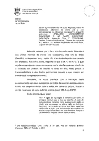 ESTADO DO RIO GRANDE DO SUL
PODER JUDICIÁRIO
TRIBUNAL DE JUSTIÇA
TRIBU
N A L D E J U
STIÇA
R S
LRIAB
Nº 70039964804
2010/CÍVEL
devido o pensionamento em razão da perda parcial da
capacidade laborativa da vítima até a sua
convalescença ou, não sendo essa possível, enquanto
sobreviver. APELAÇÃO PARCIALMENTE
CONHECIDA E, NA PARTE CONHECIDA,
IMPROVIDA. (Apelação Cível Nº 70031691249,
Décima Primeira Câmara Cível, Tribunal de Justiça do
RS, Relator: Luiz Roberto Imperatore de Assis Brasil,
Julgado em 28/10/2009).
Ademais, note-se que o dano em discussão neste feito não é
das vítimas indiretas do evento (ora sucessores), mas sim da direta
(falecido), razão porque, s.m.j., repito, não era a lesão daqueles que deveria
ser analisada, mas sim a deste. Registre-se que o art. 43 do CPC, o qual
regula a sucessão das partes em caso de morte, não faz qualquer referência
à sucessão dos pedidos do falecido no curso do feito, razão porque a
transmissibilidade é dos direitos patrimoniais daquele e que possam ser
transmitidos (não personalíssimos).
Outrossim, se houve prejuízos com a cessação deste
pensionamento para seus sucessores, advindos da não mais participação do
extinto nas despesas do lar, cabe a estes, em demanda própria, buscar a
devida reparação, tal como autoriza a regra do art. 948, II, do CC/02.
Como ensina Aguiar Dias6
:
“251. A ação de reparação é transmissível? Não há
princípio nenhum que a isso se oponha. A ação de
indenização se transmite como qualquer outra ação ou
direito aos sucessores da vítima. Não se distingue,
tampouco, se a ação se funda em dano moral ou
patrimonial. A ação que se transmite aos sucessores
supõe o prejuízo causado em vida da vítima. Porque a
um morto não se pode causar nenhum dano.”
6
Da responsabilidade Civil. Tomo II, nº 251. Rio de Janeiro: Editora
Forense, 1954. 3ª Edição. p. 799.
15
 