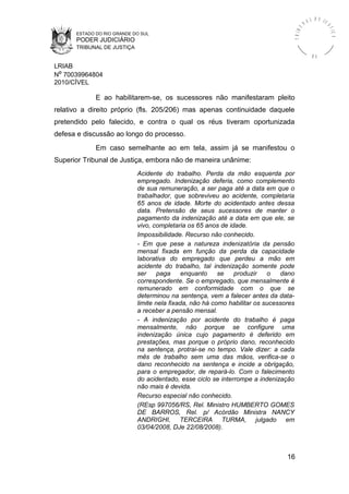 ESTADO DO RIO GRANDE DO SUL
PODER JUDICIÁRIO
TRIBUNAL DE JUSTIÇA
TRIBU
N A L D E J U
STIÇA
R S
LRIAB
Nº 70039964804
2010/CÍVEL
E ao habilitarem-se, os sucessores não manifestaram pleito
relativo a direito próprio (fls. 205/206) mas apenas continuidade daquele
pretendido pelo falecido, e contra o qual os réus tiveram oportunizada
defesa e discussão ao longo do processo.
Em caso semelhante ao em tela, assim já se manifestou o
Superior Tribunal de Justiça, embora não de maneira unânime:
Acidente do trabalho. Perda da mão esquerda por
empregado. Indenização deferia, como complemento
de sua remuneração, a ser paga até a data em que o
trabalhador, que sobreviveu ao acidente, completaria
65 anos de idade. Morte do acidentado antes dessa
data. Pretensão de seus sucessores de manter o
pagamento da indenização até a data em que ele, se
vivo, completaria os 65 anos de idade.
Impossibilidade. Recurso não conhecido.
- Em que pese a natureza indenizatória da pensão
mensal fixada em função da perda da capacidade
laborativa do empregado que perdeu a mão em
acidente do trabalho, tal indenização somente pode
ser paga enquanto se produzir o dano
correspondente. Se o empregado, que mensalmente é
remunerado em conformidade com o que se
determinou na sentença, vem a falecer antes da data-
limite nela fixada, não há como habilitar os sucessores
a receber a pensão mensal.
- A indenização por acidente do trabalho é paga
mensalmente, não porque se configure uma
indenização única cujo pagamento é deferido em
prestações, mas porque o próprio dano, reconhecido
na sentença, protrai-se no tempo. Vale dizer: a cada
mês de trabalho sem uma das mãos, verifica-se o
dano reconhecido na sentença e incide a obrigação,
para o empregador, de repará-lo. Com o falecimento
do acidentado, esse ciclo se interrompe a indenização
não mais é devida.
Recurso especial não conhecido.
(REsp 997056/RS, Rel. Ministro HUMBERTO GOMES
DE BARROS, Rel. p/ Acórdão Ministra NANCY
ANDRIGHI, TERCEIRA TURMA, julgado em
03/04/2008, DJe 22/08/2008).
16
 