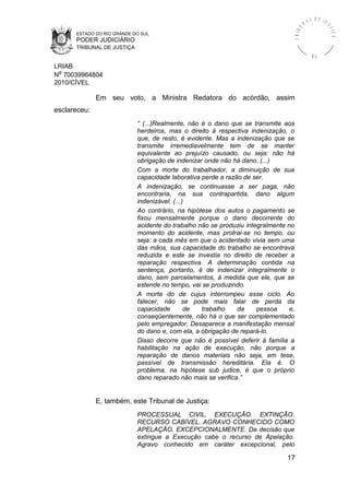 ESTADO DO RIO GRANDE DO SUL
PODER JUDICIÁRIO
TRIBUNAL DE JUSTIÇA
TRIBU
N A L D E J U
STIÇA
R S
LRIAB
Nº 70039964804
2010/CÍVEL
Em seu voto, a Ministra Redatora do acórdão, assim
esclareceu:
“ (...)Realmente, não é o dano que se transmite aos
herdeiros, mas o direito à respectiva indenização, o
que, de resto, é evidente. Mas a indenização que se
transmite irremediavelmente tem de se manter
equivalente ao prejuízo causado, ou seja: não há
obrigação de indenizar onde não há dano. (...)
Com a morte do trabalhador, a diminuição de sua
capacidade laborativa perde a razão de ser.
A indenização, se continuasse a ser paga, não
encontraria, na sua contrapartida, dano algum
indenizável. (...)
Ao contrário, na hipótese dos autos o pagamento se
fixou mensalmente porque o dano decorrente do
acidente do trabalho não se produziu integralmente no
momento do acidente, mas protrai-se no tempo, ou
seja: a cada mês em que o acidentado vivia sem uma
das mãos, sua capacidade do trabalho se encontrava
reduzida e este se investia no direito de receber a
reparação respectiva. A determinação contida na
sentença, portanto, é de indenizar integralmente o
dano, sem parcelamentos, à medida que ele, que se
estende no tempo, vai se produzindo.
A morte do de cujus interrompeu esse ciclo. Ao
falecer, não se pode mais falar de perda da
capacidade de trabalho da pessoa e,
conseqüentemente, não há o que ser complementado
pelo empregador. Desaparece a manifestação mensal
do dano e, com ela, a obrigação de repará-lo.
Disso decorre que não é possível deferir à família a
habilitação na ação de execução, não porque a
reparação de danos materiais não seja, em tese,
passível de transmissão hereditária. Ela é. O
problema, na hipótese sub judice, é que o próprio
dano reparado não mais se verifica.”
E, também, este Tribunal de Justiça:
PROCESSUAL CIVIL. EXECUÇÃO. EXTINÇÃO.
RECURSO CABÍVEL. AGRAVO CONHECIDO COMO
APELAÇÃO, EXCEPCIONALMENTE. Da decisão que
extingue a Execução cabe o recurso de Apelação.
Agravo conhecido em caráter excepcional, pelo
17
 