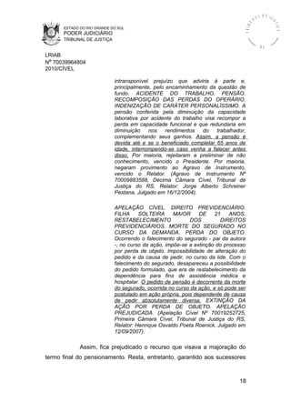ESTADO DO RIO GRANDE DO SUL
PODER JUDICIÁRIO
TRIBUNAL DE JUSTIÇA
TRIBU
N A L D E J U
STIÇA
R S
LRIAB
Nº 70039964804
2010/CÍVEL
intransponível prejuízo que adviria à parte e,
principalmente, pelo encaminhamento da questão de
fundo. ACIDENTE DO TRABALHO. PENSÃO.
RECOMPOSIÇÃO DAS PERDAS DO OPERÁRIO.
INDENIZAÇÃO DE CARÁTER PERSONALÍSSIMO. A
pensão conferida pela diminuição da capacidade
laborativa por acidente do trabalho visa recompor a
perda em capacidade funcional e que redundaria em
diminuição nos rendimentos do trabalhador,
complementando seus ganhos. Assim, a pensão é
devida até e se o beneficiado completar 65 anos de
idade, interrompendo-se caso venha a falecer antes
disso. Por maioria, rejeitaram a preliminar de não
conhecimento, vencido o Presidente. Por maioria,
negaram provimento ao Agravo de Instrumento,
vencido o Relator. (Agravo de Instrumento Nº
70009883588, Décima Câmara Cível, Tribunal de
Justiça do RS, Relator: Jorge Alberto Schreiner
Pestana, Julgado em 16/12/2004).
APELAÇÃO CÍVEL. DIREITO PREVIDENCIÁRIO.
FILHA SOLTEIRA MAIOR DE 21 ANOS.
RESTABELECIMENTO DOS DIREITOS
PREVIDENCIÁRIOS. MORTE DO SEGURADO NO
CURSO DA DEMANDA. PERDA DO OBJETO.
Ocorrendo o falecimento do segurado - pai da autora
-, no curso da ação, impõe-se a extinção do processo
por perda de objeto. Impossibilidade de alteração do
pedido e da causa de pedir, no curso da lide. Com o
falecimento do segurado, desapareceu a possibilidade
do pedido formulado, que era de restabelecimento da
dependência para fins de assistência médica e
hospitalar. O pedido de pensão é decorrente da morte
do segurado, ocorrida no curso da ação, e só pode ser
postulado em ação própria, pois dependente de causa
de pedir absolutamente diversa. EXTINÇÃO DA
AÇÃO POR PERDA DE OBJETO. APELAÇÃO
PREJUDICADA. (Apelação Cível Nº 70019252725,
Primeira Câmara Cível, Tribunal de Justiça do RS,
Relator: Henrique Osvaldo Poeta Roenick, Julgado em
12/09/2007).
Assim, fica prejudicado o recurso que visava a majoração do
termo final do pensionamento. Resta, entretanto, garantido aos sucessores
18
 