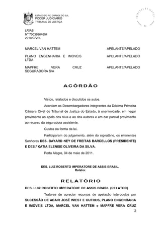 ESTADO DO RIO GRANDE DO SUL
PODER JUDICIÁRIO
TRIBUNAL DE JUSTIÇA
TRIBU
N A L D E J U
STIÇA
R S
LRIAB
Nº 70039964804
2010/CÍVEL
MARCEL VAN HATTEM APELANTE/APELADO
PLANO ENGENHARIA E IMOVEIS
LTDA
APELANTE/APELADO
MAPFRE VERA CRUZ
SEGURADORA S/A
APELANTE/APELADO
A C Ó R D Ã O
Vistos, relatados e discutidos os autos.
Acordam os Desembargadores integrantes da Décima Primeira
Câmara Cível do Tribunal de Justiça do Estado, à unanimidade, em negar
provimento ao apelo dos réus e ao dos autores e em dar parcial provimento
ao recurso da seguradora assistente.
Custas na forma da lei.
Participaram do julgamento, além do signatário, os eminentes
Senhores DES. BAYARD NEY DE FREITAS BARCELLOS (PRESIDENTE)
E DES.ª KATIA ELENISE OLIVEIRA DA SILVA.
Porto Alegre, 04 de maio de 2011.
DES. LUIZ ROBERTO IMPERATORE DE ASSIS BRASIL,
Relator.
R E L A T Ó R I O
DES. LUIZ ROBERTO IMPERATORE DE ASSIS BRASIL (RELATOR)
Trata-se de apreciar recursos de apelação interpostos por
SUCESSÃO DE ADAIR JOSÉ WIEST E OUTROS, PLANO ENGENHARIA
E IMÓVEIS LTDA, MARCEL VAN HATTEM e MAPFRE VERA CRUZ
2
 
